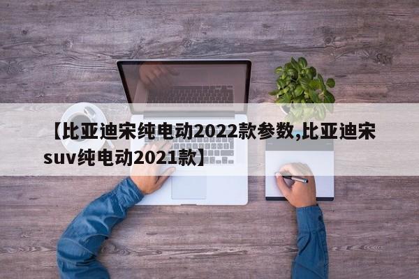 【比亚迪宋纯电动2022款参数,比亚迪宋suv纯电动2021款】