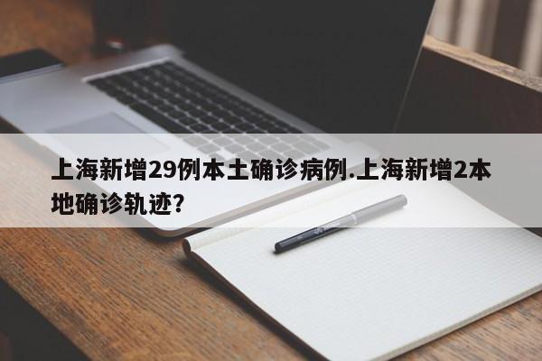 上海新增29例本土确诊病例.上海新增2本地确诊轨迹?