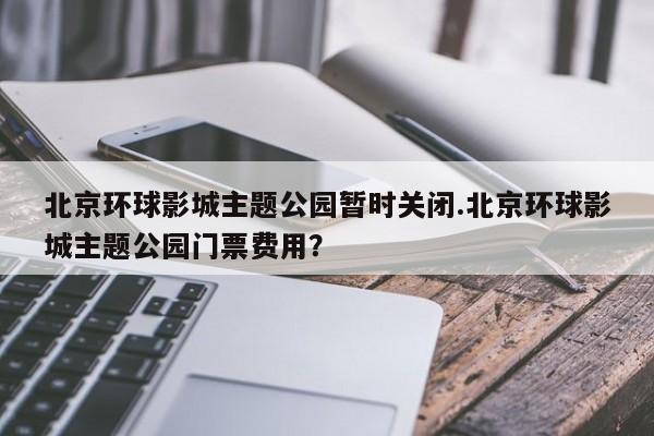 北京环球影城主题公园暂时关闭.北京环球影城主题公园门票费用?