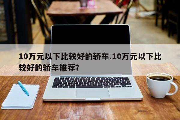 10万元以下比较好的轿车.10万元以下比较好的轿车推荐?