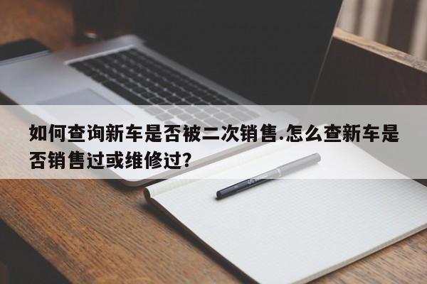 如何查询新车是否被二次销售.怎么查新车是否销售过或维修过?