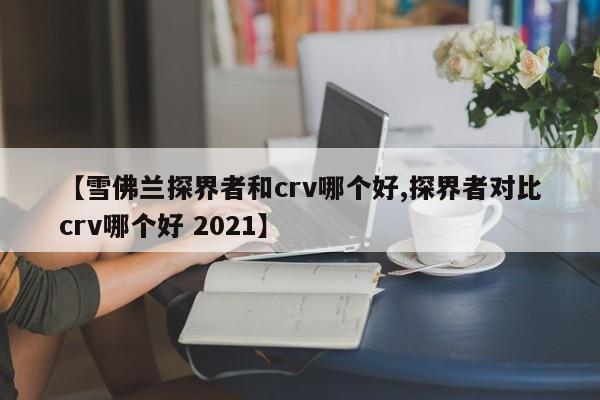 【雪佛兰探界者和crv哪个好,探界者对比crv哪个好 2021】
